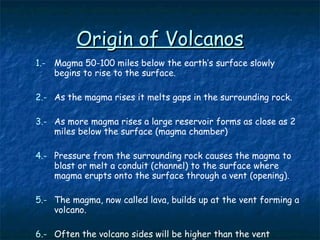 Origin of Volcanos 1.- Magma 50-100 miles below the earth’s surface slowly begins to rise to the surface. 2.- As the magma rises it melts gaps in the surrounding rock. 3.- As more magma rises a large reservoir forms as close as 2 miles below the surface (magma chamber) 4.- Pressure from the surrounding rock causes the magma to blast or melt a conduit (channel) to the surface where magma erupts onto the surface through a vent (opening). 5.- The magma, now called lava, builds up at the vent forming a volcano. 6.-   Often the volcano sides will be higher than the vent forming a depression called a crater 