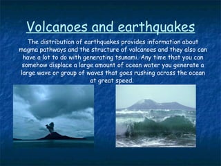 Volcanoes and earthquakes The distribution of earthquakes provides information about magma pathways and the structure of volcanoes and they also can have a lot to do with generating tsunami. Any time that you can somehow displace a large amount of ocean water you generate a large wave or group of waves that goes rushing across the ocean at great speed.  