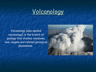 Volcanology Volcanology (also spelled vulcanology) is the  branch of geology that studies volcanoes, lava, magma  and related geological phenomena.   