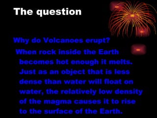 The question   Why do Volcanoes erupt? When rock inside the Earth becomes hot enough it melts. Just as an object that is less dense than water will float on water, the relatively low density of the magma causes it to rise to the surface of the Earth.  