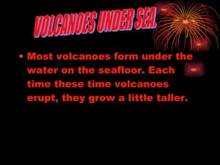 Most volcanoes form under the water on the seafloor. Each time these time volcanoes erupt, they grow a little taller. VOLCANOES UNDER SEA. 