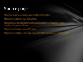 Source page
http://www.bom.gov.au/tsunami/history/1883.shtml
http://en.wikipedia.org/wiki/Krakatoa
http://www.csmonitor.com/Science/2010/0418/Five-biggest-volcano-
eruptions-in-recent-history
http://en.wikipedia.org/wiki/Volcano
http://www.windows2universe.org/earth/interior/volcano_formation.html
 