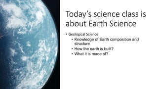 Today’s science class is
about Earth Science
• Geological Science
• Knowledge of Earth composition and
structure
• How the...