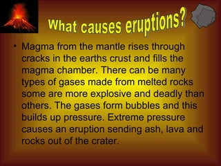 Magma from the mantle rises through cracks in the earths crust and fills the magma chamber. There can be many types of gases made from melted rocks some are more explosive and deadly than others. The gases form bubbles and this builds up pressure. Extreme pressure causes an eruption sending ash, lava and rocks out of the crater. What causes eruptions? 