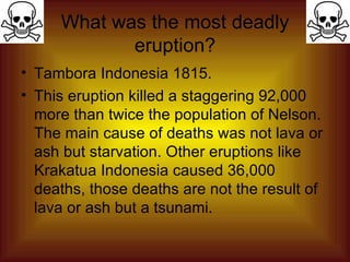 What was the most deadly eruption? Tambora Indonesia 1815. This eruption killed a staggering 92,000 more than twice the population of Nelson. The main cause of deaths was not lava or ash but starvation. Other eruptions like Krakatua Indonesia caused 36,000 deaths, those deaths are not the result of lava or ash but a tsunami.            Vo lcano   Source(s): Cascades Volcano Observatory (USGS) Eruption of Mt Vesuvius Hakone (VRC, ERI, University of Tokyo) MichiganTech Mount Vesuvius Peakbagger.com Philippine Volcanoes US National Report to IUGG, 1991-1994, Reviews of Geophysics Vol. 33 Supplement 1995,  Mount Pinatubo, Philippines , © 1995 American Geophysical Union Volcano World   