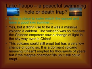 Lake Taupo – a peaceful swimming hole or death trap? Is this a place to swim watch the sunset and have a good kiwi summer… Yes, but it didn't use to be it was a massive volcano a caldera. The volcano was so massive the Chinese emperors saw a change of light in the sky way over in China! This volcano could still erupt but has a very low chance of doing so. It is a dormant volcano meaning it hasn't erupted for thousands of years but if the magma chamber fills up it still could erupt. 