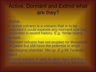Active, Dormant and Extinct what are they? Active… an active volcano is a volcano that is to be watched it could explode any moment and has exploded in recent history. E.g. White Island Dormant… A dormant volcano has not erupted for thousands of years but still have the potential to erupt if the magma chamber  fills up. E.g Mt Taranaki. Extinct… a extinct volcano is past its glory days and has a zero percent chance of erupting. E.g. Mt Eden 