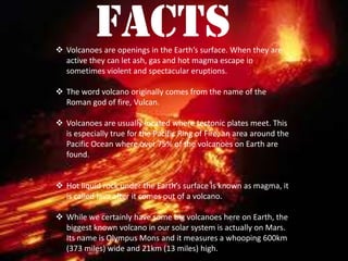 facts Volcanoes are openings in the Earth’s surface. When they are
active they can let ash, gas and hot magma escape in
sometimes violent and spectacular eruptions.
 The word volcano originally comes from the name of the
Roman god of fire, Vulcan.
 Volcanoes are usually located where tectonic plates meet. This
is especially true for the Pacific Ring of Fire, an area around the
Pacific Ocean where over 75% of the volcanoes on Earth are
found.
 Hot liquid rock under the Earth’s surface is known as magma, it
is called lava after it comes out of a volcano.
 While we certainly have some big volcanoes here on Earth, the
biggest known volcano in our solar system is actually on Mars.
Its name is Olympus Mons and it measures a whooping 600km
(373 miles) wide and 21km (13 miles) high.
 