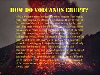 First a volcano makes something called magma from melted
rock. The magma goes through a currency. It has to form at
the bottom of the volcano and then start its way up the main
vent. The main vent is a hole that is in the volcano and when
the volcano is ready to erupt the lava is at the top of the main
vent. The magma goes up the main vent slowly while it is
still getting hotter. When the magma is about half way up the
main vent it turns into lava. Lava is a very hot liquid which
burns the remaining rocks from the magma. The lava slowly
continues up the main vent. While going up the lava
continues to get hotter and hotter. Ash and rocks are collected
and the lava is getting hotter and hotter while the lava is
continuing its way up the main vent. When the lava is at the
top of the main vent the volcano erupts. The lava blasts out
of the volcano along with ash, rocks, and a cloud of dust that
is very thick.
How do volcanos erupt?
 