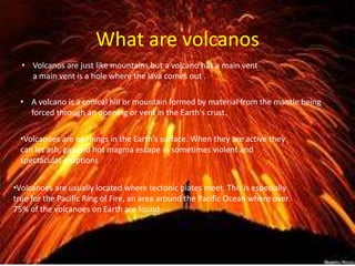 What are volcanos
• Volcanos are just like mountains but a volcano has a main vent
a main vent is a hole where the lava comes out .
• A volcano is a conical hill or mountain formed by material from the mantle being
forced through an opening or vent in the Earth's crust.
•Volcanoes are openings in the Earth’s surface. When they are active they
can let ash, gas and hot magma escape in sometimes violent and
spectacular eruptions
•Volcanoes are usually located where tectonic plates meet. This is especially
true for the Pacific Ring of Fire, an area around the Pacific Ocean where over
75% of the volcanoes on Earth are found.
 