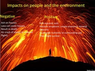 Negative Positive
Impacts on people and the environment
Ash on houses
Lava can cover houses
Result in death
Air crash of planes or delayed
flights
Rich volcanic soils
Volcanic eruptions create economic mineral
deposits
To provide nutrients to surrounding soil
They might survive
 