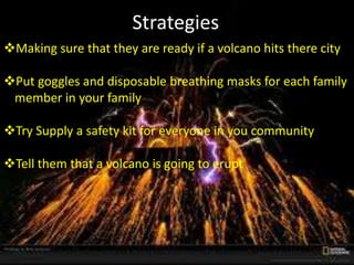 Strategies
Making sure that they are ready if a volcano hits there city
Put goggles and disposable breathing masks for each family
member in your family
Try Supply a safety kit for everyone in you community
Tell them that a volcano is going to erupt
 