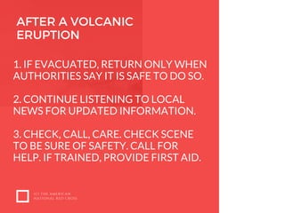 (C) THE AMERICAN
NATIONAL RED CROSS
1. IF EVACUATED, RETURN ONLY WHEN
AUTHORITIES SAY IT IS SAFE TO DO SO. 
2. CONTINUE LISTENING TO LOCAL
NEWS FOR UPDATED INFORMATION. 
3. CHECK, CALL, CARE. CHECK SCENE
TO BE SURE OF SAFETY. CALL FOR
HELP. IF TRAINED, PROVIDE FIRST AID.
AFTER A VOLCANIC
ERUPTION
 