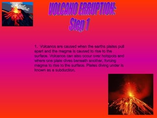 VOLCANO ERRUPTION: Step 1 1.  Volcanos are caused when the earths plates pull apart and the magma is caused to rise to the surface. Volcanos can also occur over hotspots and where one plate dives beneath another, forcing magma to rise to the surface. Plates diving under is known as a subduction.   