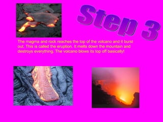 Step 3 The magma and rock reaches the top of the volcano and it burst out. This is called the eruption. It melts down the mountain and destroys everything. The volcano blows its top off basically! 