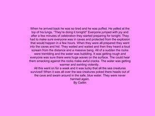 When he arrived back he was so tired and he was puffed. He yelled at the top of his lungs, “They’re doing it tonight!” Everyone jumped with joy and after a few minutes of celebration they started preparing for tonight. They had to make sure everyone was in caves and protected from the explosion that would happen in a few hours. When they were all prepared they went into the caves and hid. They waited and waited and then they heard a loud scream from the distance and a massive bang. All of a sudden the rocks were trembling and the water was bubbling. It was getting rough and everyone was sure there were huge waves on the surface. The could hear them smacking against the rocks make awful cracks. The water was getting warmer and swirling violently.  All this went on for a week and it was lucky that all the sea creatures survived! When it was all over the sea creatures poked there heads out of the cave and swam around in the safe, blue water. They were never harmed again. By Caitlin 