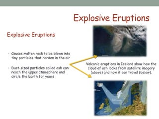 Explosive Eruptions
Explosive Eruptions
• Causes molten rock to be blown into
tiny particles that harden in the air
• Dust-sized particles called ash can
reach the upper atmosphere and
circle the Earth for years
Volcanic eruptions in Iceland show how the
cloud of ash looks from satellite imagery
(above) and how it can travel (below).
 