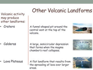 Volcanic activity
may produce
other landforms:
Other Volcanic Landforms
• Craters A funnel-shaped pit around the
central vent at the top of the
volcano.
• Calderas A large, semicircular depression
that forms when the magma
chamber‟s roof collapses.
• Lava Plateaus A flat landform that results from
the spreading of lava over larger
areas.
 