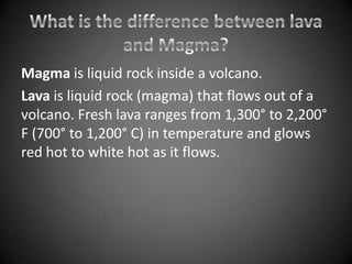 Magma is liquid rock inside a volcano.
Lava is liquid rock (magma) that flows out of a
volcano. Fresh lava ranges from 1,300° to 2,200°
F (700° to 1,200° C) in temperature and glows
red hot to white hot as it flows.