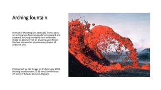 Arching fountain
Instead of shooting lava vertically from a vent,
an arching lava fountain sends lava upward and
outward. Arching fountains form when the
shape or geometry of an erupting vent forces
the lava outward in a continuous stream of
airborne lava.
Photograph by J.D. Griggs on 25 February 1983.
Arching lava fountain 10-15 m tall on the east
rift zone of Kilauea Volcano, Hawai`i.
 