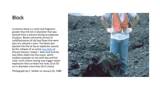 Block
A volcanic block is a solid rock fragment
greater than 64 mm in diameter that was
ejected from a volcano during an explosive
eruption. Blocks commonly consist of
solidified pieces of old lava flows that were
part of a volcano's cone. This block was
ejected into the air by an explosion caused
by the collapse of an active lava delta at
Kilauea Volcano, Hawai`i. New land built by
lava often slides into the ocean, which
enables seawater to mix with lava and hot
rocks. Such violent mixing may trigger steam
explosions that can blast hot rocks 10 to 50
cm in diameter more than 50 m inland.
Photograph by C. Heliker on January 26, 1988
 