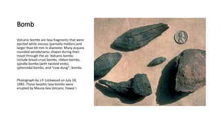 Bomb
Volcanic bombs are lava fragments that were
ejected while viscous (partially molten) and
larger than 64 mm in diameter. Many acquire
rounded aerodynamic shapes during their
travel through the air. Volcanic bombs
include bread-crust bombs, ribbon bombs,
spindle bombs (with twisted ends),
spheroidal bombs, and “cow-dung”; bombs.
Photograph by J.P. Lockwood on July 10,
1982. These basaltic lava bombs were
erupted by Mauna Kea Volcano, Hawai`i.
 