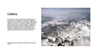 Caldera
A caldera is a large, usually circular depression at
the summit of a volcano formed when magma is
withdrawn or erupted from a shallow underground
magma reservoir. The removal of large volumes of
magma may result in loss of structural support for
the overlying rock, thereby leading to collapse of
the ground and formation of a large depression.
Calderas are different from craters, which are
smaller, circular depressions created primarily by
explosive excavation of rock during eruptions
Photograph by M. Williams, National Park Service,
1977.
 