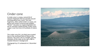 Cinder cone
A cinder cone is a steep, conical hill of
volcanic fragments that accumulate around
and downwind from a vent. The rock
fragments, often called cinders or scoria, are
glassy and contain numerous gas bubbles
“frozen” into place as magma exploded into
the air and then cooled quickly. Cinder cones
range in size from tens to hundreds of meters
tall.
This cinder cone (Pu`u ka Pele) was erupted
low on the southeast flank of Mauna Kea
Volcano. The cone is 95 m in height, and the
diameter of the crater at the top is 400 m.
Hualalai Volcano in background.
Photograph by J.P. Lockwood on 1 December
1975
 
