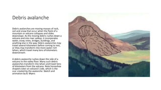 Debris avalanche
Debris avalanches are moving masses of rock,
soil and snow that occur when the flank of a
mountain or volcano collapses and slides
downslope. As the moving debris rushes down a
volcano and into river valleys, it incorporates
water, snow, trees, bridges, buildings, and
anything else in the way. Debris avalanches may
travel several kilometers before coming to rest,
or they may transform into more water-rich
lahars, which travel many tens of kilometers
downstream.
A debris avalanche rushes down the side of a
volcano to the valley floor. Many such debris
avalanches transform into lahars and travel tens
of kilometers from the volcano. Note horseshoe
shaped crater on volcano's side, which is the
scar created by the avalanche. Sketch and
animation by B. Myers
 