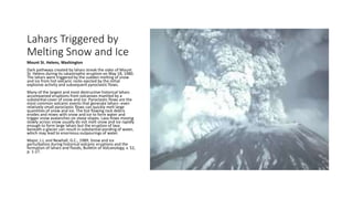 Lahars Triggered by
Melting Snow and Ice
Mount St. Helens, Washington
Dark pathways created by lahars streak the sides of Mount
St. Helens during its catastrophic eruption on May 18, 1980.
The lahars were triggered by the sudden melting of snow
and ice from hot volcanic rocks ejected by the initial
explosive activity and subsequent pyroclastic flows.
Many of the largest and most destructive historical lahars
accompanied eruptions from volcanoes mantled by a
substantial cover of snow and ice. Pyroclastic flows are the
most common volcanic events that generate lahars--even
relatively small pyroclastic flows can quickly melt large
quantities of snow and ice. The hot flowing rock debris
erodes and mixes with snow and ice to form water and
trigger snow avalanches on steep slopes. Lava flows moving
slowly across snow usually do not melt snow and ice rapidly
enough to form large lahars but the eruption of lava
beneath a glacier can result in substantial ponding of water,
which may lead to enormous outpourings of water.
Major, J.J, and Newhall, G.C., 1989, Snow and ice
perturbation during historical volcanic eruptions and the
formation of lahars and floods, Bulletin of Volcanology, v. 52,
p. 1-27.
 