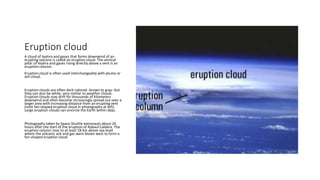 Eruption cloud
A cloud of tephra and gases that forms downwind of an
erupting volcano is called an eruption cloud. The vertical
pillar of tephra and gases rising directly above a vent is an
eruption column.
Eruption cloud is often used interchangeably with plume or
ash cloud.
Eruption clouds are often dark colored--brown to gray--but
they can also be white, very similar to weather clouds.
Eruption clouds may drift for thousands of kilometers
downwind and often become increasingly spread out over a
larger area with increasing distance from an erupting vent
(note fan-shaped eruption cloud in photographs at left).
Large eruption clouds can encircle the Earth within days.
Photographs taken by Space Shuttle astronauts about 24
hours after the start of the eruption of Rabaul Caldera. The
eruption column rose to at least 18 km above sea level
where the volcanic ash and gas were blown west to form a
fan-shaped eruption cloud.
 