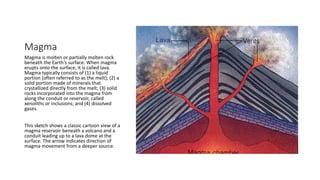Magma
Magma is molten or partially molten rock
beneath the Earth's surface. When magma
erupts onto the surface, it is called lava.
Magma typically consists of (1) a liquid
portion (often referred to as the melt); (2) a
solid portion made of minerals that
crystallized directly from the melt; (3) solid
rocks incorporated into the magma from
along the conduit or reservoir, called
xenoliths or inclusions; and (4) dissolved
gases.
This sketch shows a classic cartoon view of a
magma reservoir beneath a volcano and a
conduit leading up to a lava dome at the
surface. The arrow indicates direction of
magma movement from a deeper source.
 