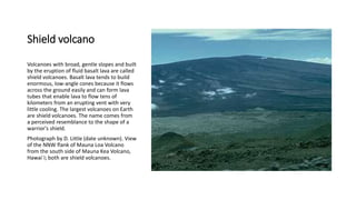 Shield volcano
Volcanoes with broad, gentle slopes and built
by the eruption of fluid basalt lava are called
shield volcanoes. Basalt lava tends to build
enormous, low-angle cones because it flows
across the ground easily and can form lava
tubes that enable lava to flow tens of
kilometers from an erupting vent with very
little cooling. The largest volcanoes on Earth
are shield volcanoes. The name comes from
a perceived resemblance to the shape of a
warrior's shield.
Photograph by D. Little (date unknown). View
of the NNW flank of Mauna Loa Volcano
from the south side of Mauna Kea Volcano,
Hawai`i; both are shield volcanoes.
 