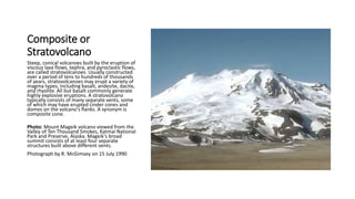 Composite or
Stratovolcano
Steep, conical volcanoes built by the eruption of
viscous lava flows, tephra, and pyroclastic flows,
are called stratovolcanoes. Usually constructed
over a period of tens to hundreds of thousands
of years, stratovolcanoes may erupt a variety of
magma types, including basalt, andesite, dacite,
and rhyolite. All but basalt commonly generate
highly explosive eruptions. A stratovolcano
typically consists of many separate vents, some
of which may have erupted cinder cones and
domes on the volcano's flanks. A synonym is
composite cone.
Photo: Mount Mageik volcano viewed from the
Valley of Ten Thousand Smokes, Katmai National
Park and Preserve, Alaska. Mageik's broad
summit consists of at least four separate
structures built above different vents.
Photograph by R. McGimsey on 15 July 1990
 