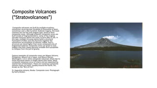 Composite Volcanoes
("Stratovolcanoes")
Composite volcanoes are built by multiple eruptions,
sometimes recurring over hundreds of thousands of years,
sometimes over a few hundred. Andesite magma, the most
common but not the only magma type, tends to form
composite cones. Although andesitic composite cones are
built mostly of fragmental debris, some of the magma
intrudes fractures within the cones to form dike or sills. In
this way, multiple intrusive events build a structural
framework of dikes and sills that knits together the
voluminous accumulation of volcanic rubble. Such a
structure can stand higher than cones composed only of
fragmental material. Composite cones can grow to such
heights that their slopes become unstable and susceptible
to collapse from the pull of gravity.
Famous examples of composite cones are Mayon Volcano,
Philippines, Mount Fuji in Japan, and Mount Rainier,
Washington, U.S.A. Some composite volcanoes attain two to
three thousand meters in height above their bases. Most
composite volcanoes occur in chains and are separated by
several tens of kilometers. There are numerous composite
volcano chains on earth, notably around the Pacific rim,
known as the "Rim of Fire".
St. Augustine volcano, Alaska. Composite cone. Photograph
by Harry Glicken.
 