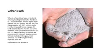 Volcanic ash
Volcanic ash consists of rock, mineral, and
volcanic glass fragments smaller than 2 mm
(0.1 inch) in diameter, which is slightly larger
than the size of a pinhead. Volcanic ash is not
the same as the soft fluffy ash that results
from burning wood, leaves, or paper. It is
hard, does not dissolve in water, and can be
extremely small--ash particles less than 0.025
mm (1/1,000th of an inch) in diameter are
common. Ash is extremely abrasive, similar
to finely crushed window glass, mildly
corrosive, and electrically conductive,
especially when wet.
Photograph by D.E. Wieprecht
 