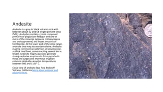 Andesite
Andesite is a gray to black volcanic rock with
between about 52 and 63 weight percent silica
(SiO2). Andesites contain crystals composed
primarily of plagioclase feldspar and one or
more of the minerals pyroxene (clinopyroxene
and orthopyroxene) and lesser amounts of
hornblende. At the lower end of the silica range,
andesite lava may also contain olivine. Andesite
magma commonly erupts from stratovolcanoes
as thick lava flows, some reaching several km in
length. Andesite magma can also generate
strong explosive eruptions to form pyroclastic
flows and surges and enormous eruption
columns. Andesites erupt at temperatures
between 900 and 1100° C.
Close view of andesite lava flow Brokeoff
Volcano, California More about volcanic and
plutonic rocks.
 