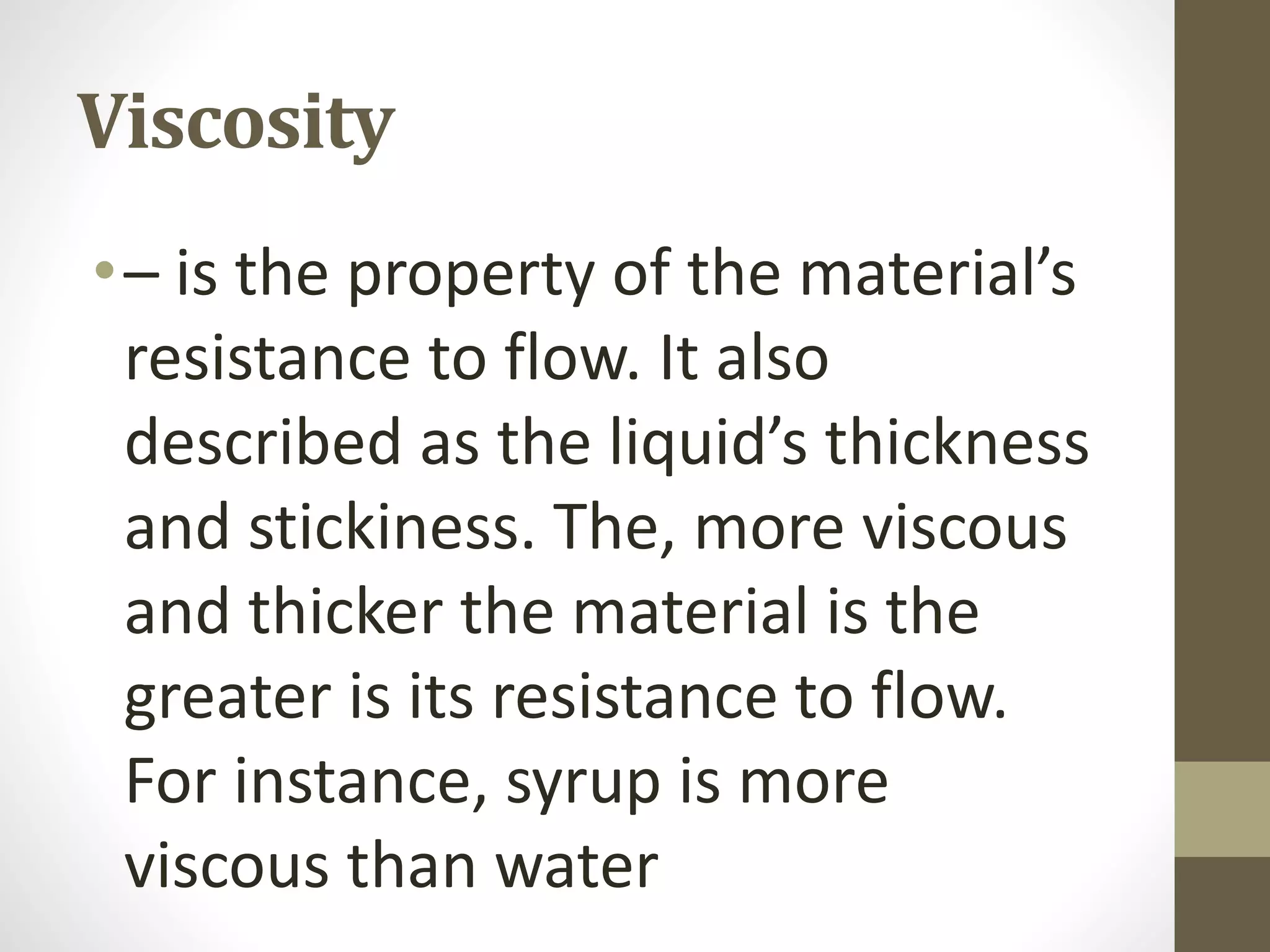 Viscosity
•– is the property of the material’s
resistance to flow. It also
described as the liquid’s thickness
and stickiness. The, more viscous
and thicker the material is the
greater is its resistance to flow.
For instance, syrup is more
viscous than water
 