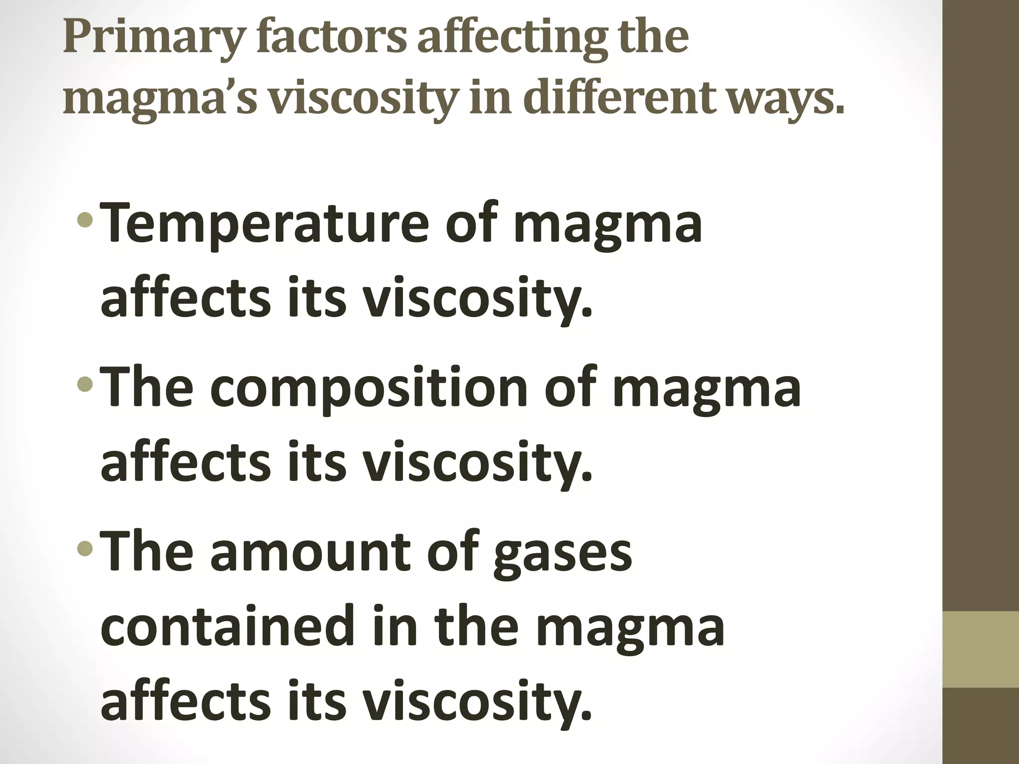 Primary factors affecting the
magma’s viscosity in different ways.
•Temperature of magma
affects its viscosity.
•The composition of magma
affects its viscosity.
•The amount of gases
contained in the magma
affects its viscosity.
 