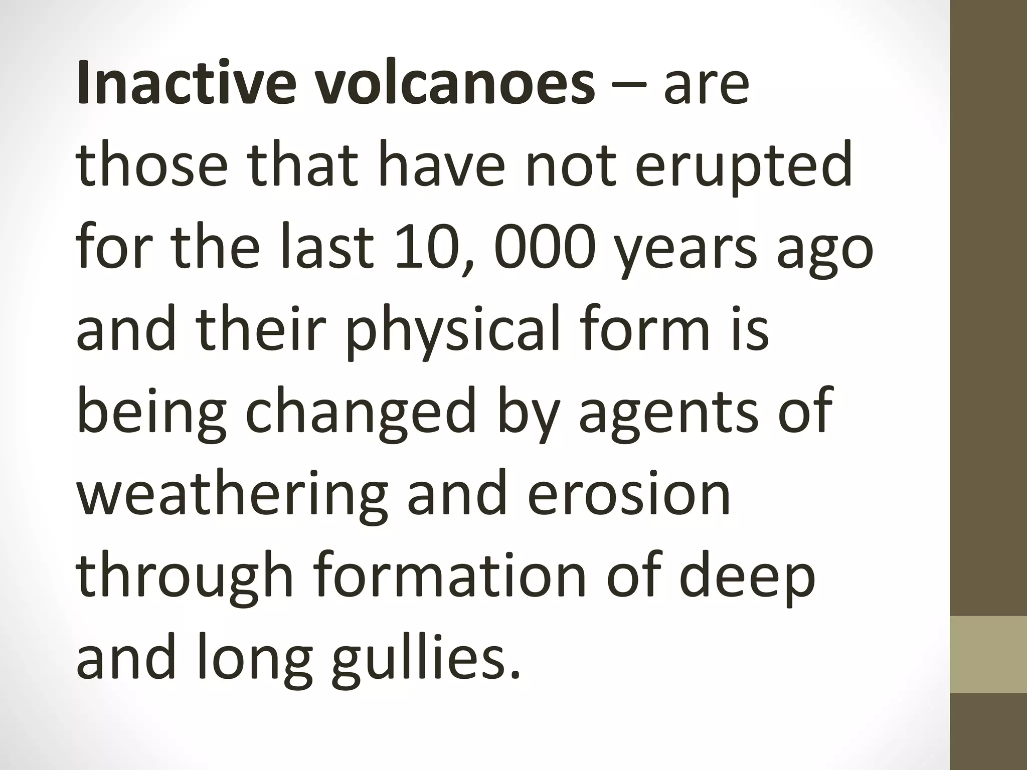 Inactive volcanoes – are
those that have not erupted
for the last 10, 000 years ago
and their physical form is
being changed by agents of
weathering and erosion
through formation of deep
and long gullies.
 