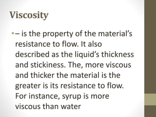 Viscosity
•– is the property of the material’s
resistance to flow. It also
described as the liquid’s thickness
and stickiness. The, more viscous
and thicker the material is the
greater is its resistance to flow.
For instance, syrup is more
viscous than water
 