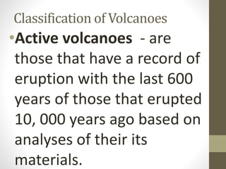 Classification of Volcanoes
•Active volcanoes - are
those that have a record of
eruption with the last 600
years of those that erupted
10, 000 years ago based on
analyses of their its
materials.
 