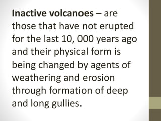 Inactive volcanoes – are
those that have not erupted
for the last 10, 000 years ago
and their physical form is
being changed by agents of
weathering and erosion
through formation of deep
and long gullies.
 