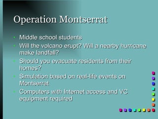 Operation Montserrat Middle school students  Will the volcano erupt? Will a nearby hurricane make landfall? Should you evacuate residents from their homes? Simulation based on real-life events on Montserrat Computers with Internet access and VC equipment required 