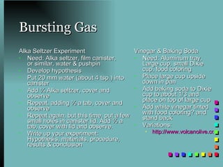 Bursting Gas Alka Seltzer Experiment Need: Alka seltzer, film canister,  or similar, water & pushpin Develop hypothesis Put 20 mm water (about 4 tsp.) into canister Add ¼ Alka seltzer, cover and observe Repeat, adding ½ a tab, cover and observe Repeat again, but this time, put a few small holes in canister lid. Add ½ a tab, cover with lid and observe. Write up your experiment: Hypothesis, materials, procedure, results & conclusion Vinegar & Baking Soda Need: Aluminum tray, Large cup, small Dixie cup, food coloring Place large cup upside down in pan Add baking soda to Dixie cup to about 1/3 and place on top of large cup Add white vinegar tinted with food coloring? and stand back Variations: http://www.volcanolive.com/model.html   