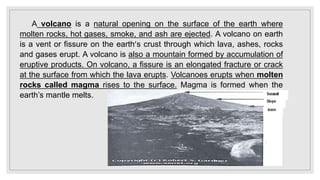 A volcano is a natural opening on the surface of the earth where
molten rocks, hot gases, smoke, and ash are ejected. A volcano on earth
is a vent or fissure on the earth’s crust through which lava, ashes, rocks
and gases erupt. A volcano is also a mountain formed by accumulation of
eruptive products. On volcano, a fissure is an elongated fracture or crack
at the surface from which the lava erupts. Volcanoes erupts when molten
rocks called magma rises to the surface. Magma is formed when the
earth’s mantle melts.
 