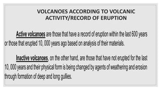 VOLCANOES ACCORDING TO VOLCANIC
ACTIVITY/RECORD OF ERUPTION
Activevolcanoesarethosethathavearecordoferuptionwithinthelast600years
orthosethaterupted10,000yearsagobasedonanalysisoftheirmaterials.
Inactivevolcanoes,ontheotherhand,arethosethathavenoteruptedforthelast
10,000yearsandtheirphysicalformisbeingchangedbyagentsofweatheringanderosion
throughformationofdeepandlonggullies.
 