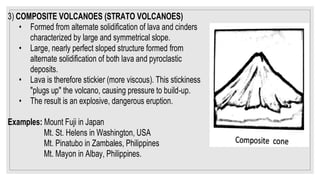 3) COMPOSITE VOLCANOES (STRATO VOLCANOES)
• Formed from alternate solidification of lava and cinders
characterized by large and symmetrical slope.
• Large, nearly perfect sloped structure formed from
alternate solidification of both lava and pyroclastic
deposits.
• Lava is therefore stickier (more viscous). This stickiness
"plugs up" the volcano, causing pressure to build-up.
• The result is an explosive, dangerous eruption.
Examples: Mount Fuji in Japan
Mt. St. Helens in Washington, USA
Mt. Pinatubo in Zambales, Philippines
Mt. Mayon in Albay, Philippines.
 
