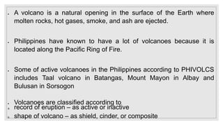  A volcano is a natural opening in the surface of the Earth where
molten rocks, hot gases, smoke, and ash are ejected.
 Philippines have known to have a lot of volcanoes because it is
located along the Pacific Ring of Fire.
 Some of active volcanoes in the Philippines according to PHIVOLCS
includes Taal volcano in Batangas, Mount Mayon in Albay and
Bulusan in Sorsogon
 Volcanoes are classified according to
a. record of eruption – as active or inactive
b. shape of volcano – as shield, cinder, or composite
 