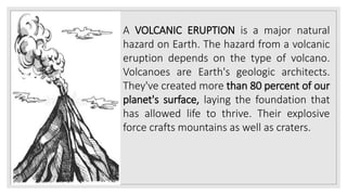A VOLCANIC ERUPTION is a major natural
hazard on Earth. The hazard from a volcanic
eruption depends on the type of volcano.
Volcanoes are Earth's geologic architects.
They've created more than 80 percent of our
planet's surface, laying the foundation that
has allowed life to thrive. Their explosive
force crafts mountains as well as craters.
 